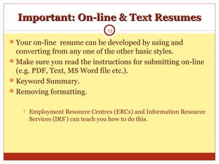 Important: On-line & Text ResumesImportant: On-line & Text Resumes
Your on-line resume can be developed by using and
converting from any one of the other basic styles.
Make sure you read the instructions for submitting on-line
(e.g. PDF, Text, MS Word file etc.).
Keyword Summary.
Removing formatting.
 Employment Resource Centres (ERCs) and Information Resource
Services (IRS’) can teach you how to do this.
13
 