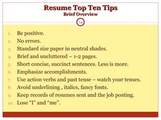Resume Top Ten TipsResume Top Ten Tips
Brief OverviewBrief Overview
1. Be positive.
2. No errors.
3. Standard size paper in neutral shades.
4. Brief and uncluttered – 1-2 pages.
5. Short concise, succinct sentences. Less is more.
6. Emphasize accomplishments.
7. Use action verbs and past tense – watch your tenses.
8. Avoid underlining , italics, fancy fonts.
9. Keep records of resumes sent and the job posting.
10. Lose “I” and “me”.
14
 
