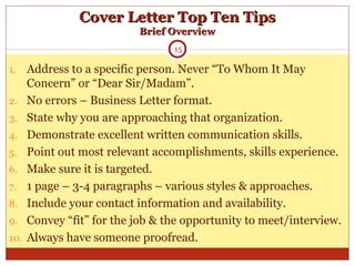 Cover Letter Top Ten TipsCover Letter Top Ten Tips
Brief OverviewBrief Overview
1. Address to a specific person. Never “To Whom It May
Concern” or “Dear Sir/Madam”.
2. No errors – Business Letter format.
3. State why you are approaching that organization.
4. Demonstrate excellent written communication skills.
5. Point out most relevant accomplishments, skills experience.
6. Make sure it is targeted.
7. 1 page – 3-4 paragraphs – various styles & approaches.
8. Include your contact information and availability.
9. Convey “fit” for the job & the opportunity to meet/interview.
10. Always have someone proofread.
15
 