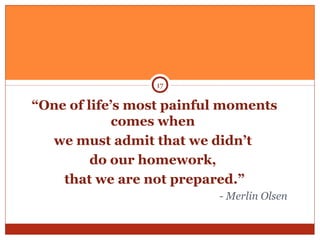 “One of life’s most painful moments
comes when
we must admit that we didn’t
do our homework,
that we are not prepared.”
- Merlin Olsen
17
 