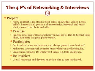 The 4 P’s of Networking & InterviewsThe 4 P’s of Networking & Interviews
Prepare:
 Know Yourself. Take stock of your skills, knowledge, values, needs,
beliefs, interests and personal characteristics. Research and know
what you can contribute and offer.
Practise:
 Practise what you will say and how you will say it. The 30 Second Sales
Pitch/Summary is a good place to start.
Participate:
 Get involved, show enthusiasm, and always present your best self.
 Make sure your network contacts know what you are looking for.
 Create new contacts. Do whatever it takes. e.g. Cold Calling etc.
Be Positive:
 Use all resources and develop an action plan to stay motivated.
19
 