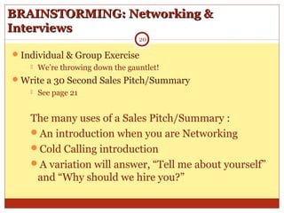 BRAINSTORMING: Networking &BRAINSTORMING: Networking &
InterviewsInterviews
Individual & Group Exercise
 We’re throwing down the gauntlet!
Write a 30 Second Sales Pitch/Summary
 See page 21
The many uses of a Sales Pitch/Summary :
An introduction when you are Networking
Cold Calling introduction
A variation will answer, “Tell me about yourself”
and “Why should we hire you?”
20
 