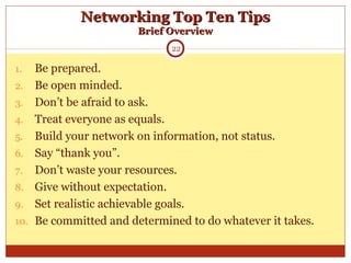 Networking Top Ten TipsNetworking Top Ten Tips
Brief OverviewBrief Overview
1. Be prepared.
2. Be open minded.
3. Don’t be afraid to ask.
4. Treat everyone as equals.
5. Build your network on information, not status.
6. Say “thank you”.
7. Don’t waste your resources.
8. Give without expectation.
9. Set realistic achievable goals.
10. Be committed and determined to do whatever it takes.
22
 