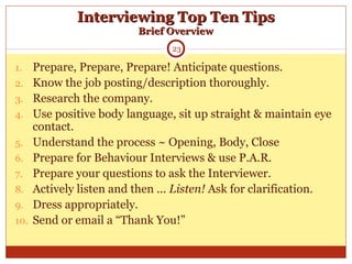 Interviewing Top Ten TipsInterviewing Top Ten Tips
Brief OverviewBrief Overview
1. Prepare, Prepare, Prepare! Anticipate questions.
2. Know the job posting/description thoroughly.
3. Research the company.
4. Use positive body language, sit up straight & maintain eye
contact.
5. Understand the process ~ Opening, Body, Close
6. Prepare for Behaviour Interviews & use P.A.R.
7. Prepare your questions to ask the Interviewer.
8. Actively listen and then ... Listen! Ask for clarification.
9. Dress appropriately.
10. Send or email a “Thank You!”
23
 