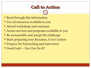 Call to ActionCall to Action
Read through this information
Use all resources available to you
Attend workshops and seminars
Access services and programs available to you
Be accountable and accept the challenge
Start preparing your Resumes, Cover Letters
Prepare for Networking and Interviews
Good Luck ~ You Can Do It!
25
 