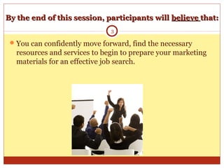 By the end of this session, participants willBy the end of this session, participants will believebelieve that:that:
You can confidently move forward, find the necessary
resources and services to begin to prepare your marketing
materials for an effective job search.
3
 
