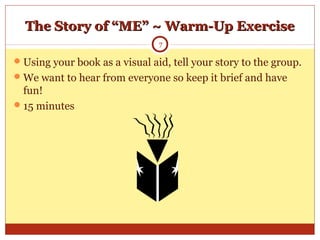 The Story of “ME” ~ Warm-Up ExerciseThe Story of “ME” ~ Warm-Up Exercise
Using your book as a visual aid, tell your story to the group.
We want to hear from everyone so keep it brief and have
fun!
15 minutes
7
 