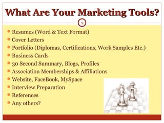 What Are Your Marketing Tools?What Are Your Marketing Tools?
Resumes (Word & Text Format)
Cover Letters
Portfolio (Diplomas, Certifications, Work Samples Etc.)
Business Cards
30 Second Summary, Blogs, Profiles
Association Memberships & Affiliations
Website, FaceBook, MySpace
Interview Preparation
References
Any others?
9
 