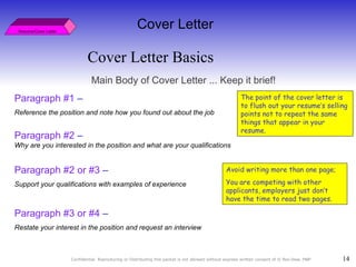 Cover Letter Basics Resume/Cover Letter Cover Letter Main Body of Cover Letter ... Keep it brief! Paragraph #1  –  Reference the position and note how you found out about the job Paragraph #2  –  Why are you interested in the position and what are your   qualifications Paragraph #2 or #3  –  Support your qualifications with examples of experience Paragraph #3 or #4  –  Restate your interest in the position and request an interview Avoid writing more than one page;  You are competing with other applicants, employers just don’t have the time to read two pages. The point of the cover letter is to flush out your resume’s selling points not to repeat the same things that appear in your resume.  