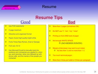 Good Resume/Cover Letter Resume Resume Tips Use PAR statements 2 page maximum Attractive and organized format Paper choice high-quality bright white Fonts Times New Roman, Arial or Georgia Font size 10-12 Use Microsoft Excel to manually track the positions and companies you applied to, when you sent resumes, when you followed up with phone calls, and the names of the people you contacted   More than 2 pages (sometimes OK) Do NOT use “I”, “me”, “my”, “mine” Printing on front AND back of paper Not enough WHITE SPACE  (NO HIDDEN FONTS!!) Margins (Interviewer may want to put notes) No less than ½ and no more than 1 ¼  Too much technical jargon More than 2 lines per bullet or 5 lines per paragraph Bad 