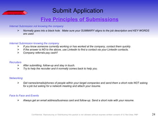 Five Principles of Submissions Internet Submission not knowing the company Normally goes into a black hole.  Make sure your SUMMARY aligns to the job description and KEY WORDS are used. Internet Submission knowing the company If you know someone currently working or has worked at the company, contact them quickly. If the answer is NO to the above, use Linkedin to find a contact via your Linkedin contacts. Company referrals pay cash!! Recruiters After submitting, follow-up and stay in touch. Try to help the recruiter and it normally comes back to help you. Networking Get names/emails/phones of people within your target companies and send them a short note NOT asking for a job but asking for a network meeting and attach your resume. Face to Face and Events  Always get an email address/business card and follow-up. Send a short note with your resume. Submit Application Submit Application 