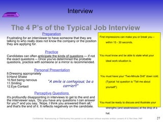The 4 P’s of the Typical Job Interview Interview Preparation   Frustrating for an interviewer to have someone that they are talking to who really does not know the company or the position they are applying for. Practice   Candidates can often  anticipate the kinds of questions  -– if not the exact questions -- Once you've determined the probable questions, practice with someone or a mirror is recommended.  Personal Presentation Dressing appropriately Hand Shake Not being nervous Smiling Eye Contact Perceptive Questions  It's profoundly disappointing in interviews to get to the end and the interviewer says, ‘Do you have any questions I can answer for you?' and you say, ‘Nope, I think you answered them all,' and that's the end of it. It reflects negatively on the candidate.  “ A smile is contagious; be a carrier!!” First impressions can make you or break you – within 15 - 30 seconds.  You must know and be able to state what your ideal work situation is.  You must have your “Two-Minute Drill” down cold. (Typical 1st question is “Tell me about yourself”) You must be ready to discuss and illustrate your strengths (and weaknesses) at the drop of a hat.  If you don’t know, or can’t state why you are there, the interviewer won’t know either. Interview 
