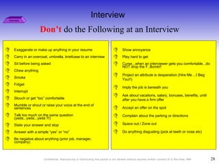 Don’t  do the Following at an Interview Interview Exaggerate or make up anything in your resume  Carry in an overcoat, umbrella, briefcase to an interview  Sit before being asked  Chew anything  Smoke Fidget  Interrupt  Slouch or get “too” comfortable  Mumble or shout or raise your voice at the end of sentences  Talk too much on the same question  (yada...yada...yada !!!) State your answer and stop  Answer with a simple “yes” or “no” Be negative about anything (prior job, manager, company) Show annoyance Play hard to get Curse...when an interviewer gets you comfortable...do NOT drop the F..Bomb!! Project an attribute is desperation (Hire Me ...I Beg You!!)  Imply the job is beneath you  Ask about vacations, salary, bonuses, benefits, until after you have a firm offer  Accept an offer on the spot Complain about the parking or directions Space out / Zone out Do anything disgusting (pick at teeth or nose etc)  Interview 