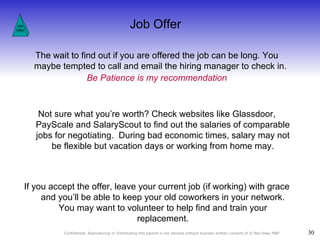 Job Offer Job Offer The wait to find out if you are offered the job can be long. You maybe tempted to call and email the hiring manager to check in.  Be Patience is my recommendation Not sure what you’re worth? Check websites like Glassdoor, PayScale and SalaryScout to find out the salaries of comparable jobs for negotiating.  During bad economic times, salary may not be flexible but vacation days or working from home may. If you accept the offer, leave your current job (if working) with grace and you’ll be able to keep your old coworkers in your network. You may want to volunteer to help find and train your replacement. 
