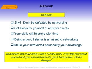 In Person! Network Shy?  Don’t be defeated by networking Set Goals for yourself at network events  Your skills will improve with time Being a good listener is an asset to networking Make your introverted personality your advantage Remember that networking is like a cocktail party, if you talk only about yourself and your accomplishments, you’ll bore people.  Start a dialogue! Network 