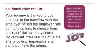 POLISHING YOUR RESUME

Your resume is the key to open
the door to the interview with the
employer. When the employer has
so many options to choose from,
as superficial as it may sound,
looks count. Your resume must be
sharp looking, impressive and
stand out from the others.

If you call failures
experiments, you
can put them in
your resume and
claim them as
achievements.
Mason Cooley

 