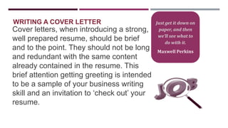WRITING A COVER LETTER

Cover letters, when introducing a strong,
well prepared resume, should be brief
and to the point. They should not be long
and redundant with the same content
already contained in the resume. This
brief attention getting greeting is intended
to be a sample of your business writing
skill and an invitation to „check out‟ your
resume.

Just get it down on
paper, and then
we’ll see what to
do with it.
Maxwell Perkins

 