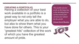 CREATING A PORTFOLIO

Having a collection of your best
work available in a portfolio is a
great way to not only tell the
employer what you are able to do,
but also to show them what you
have done for others. This is your
“greatest hits” collection of the work
of which you have the greatest
amount of pride.

The quality of your
work, in the long run,
is the deciding factor
on how much your
services are valued
by the world.

Orison Swett Marden

 