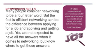 NETWORKING SKILLS

Many people consider networking
to be a four letter word. But the
fact is efficient networking can be
the difference between applying
for a job and applying and getting
a job. You are not expected to
have all the answers when it
comes to networking, but know
where to get those answers

Of all the
entrepreneurial
opportunities available
today, one of the most
important is direct
selling, also called
network marketing.
Paul Zane Pilzer

 