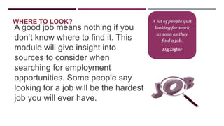 WHERE TO LOOK?

A good job means nothing if you
don‟t know where to find it. This
module will give insight into
sources to consider when
searching for employment
opportunities. Some people say
looking for a job will be the hardest
job you will ever have.

A lot of people quit
looking for work
as soon as they
find a job.
Zig Ziglar

 