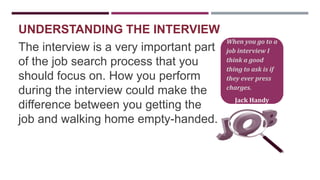 UNDERSTANDING THE INTERVIEW
The interview is a very important part
of the job search process that you
should focus on. How you perform
during the interview could make the
difference between you getting the
job and walking home empty-handed.

When you go to a
job interview I
think a good
thing to ask is if
they ever press
charges.
Jack Handy

 