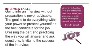 INTERVIEW SKILLS

Going into an interview without
preparation is never advisable.
The goal is to do everything within
your power to present yourself as
the best candidate for the job.
Dressing the part and practicing
the way you will answer and ask
questions, is vital to the success
of the interview.

Never try to look into
both eyes at the same
time. Switch your gaze
from one eye to the
other. That signals
warmth and sincerity.

Dorothy Sarnoff

 