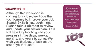 WRAPPING UP

Although this workshop is
coming to a close, we hope that
your journey to improve your Job
Search Skills is just beginning.
Please take a moment to review
and update your action plan. This
will be a key tool to guide your
progress in the days, weeks,
months, and years to come. We
wish you the best of luck on the
rest of your travels!

If you want a
happy ending,
that depends, of
course, on
where you stop
your story.

Orson Welles

 