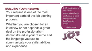 BUILDING YOUR RESUME

Your resume is one of the most
important parts of the job seeking
process.
Whether you are chosen for an
interview or not depends a great
deal on the professionalism
demonstrated in your resume and
the language you use to
communicate your skills, abilities,
and experience.

With realization of
one's own
potential and selfconfidence in one's
ability, one can
build a better
world.
Dalai Lama

 