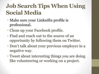 Job Search Tips When Using
Social Media
• Make sure your LinkedIn profile is
  professional.
• Clean up your Facebook profile.
• Find and reach out to the source of an
  opportunity by following them on Twitter.
• Don’t talk about your previous employer in a
  negative way.
• Tweet about interesting things you are doing
  like volunteering or working on a project.
 