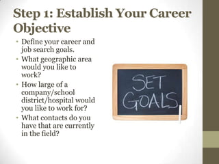 Step 1: Establish Your Career
Objective
• Define your career and
  job search goals.
• What geographic area
  would you like to
  work?
• How large of a
  company/school
  district/hospital would
  you like to work for?
• What contacts do you
  have that are currently
  in the field?
 