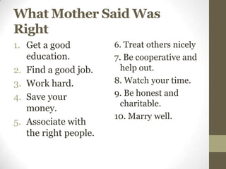 What Mother Said Was
Right
1. Get a good          6. Treat others nicely
   education.          7. Be cooperative and
2. Find a good job.      help out.
3. Work hard.          8. Watch your time.
4. Save your           9. Be honest and
                         charitable.
   money.
                       10. Marry well.
5. Associate with
   the right people.
 