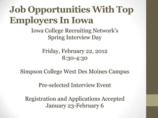 Job Opportunities With Top
Employers In Iowa
     Iowa College Recruiting Network’s
           Spring Interview Day

         Friday, February 22, 2012
                 8:30-4:30

  Simpson College West Des Moines Campus

        Pre-selected Interview Event

   Registration and Applications Accepted
           January 23-February 6
 