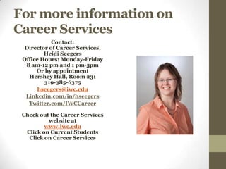 For more information on
Career Services
            Contact:
  Director of Career Services,
         Heidi Seegers
 Office Hours: Monday-Friday
  8 am-12 pm and 1 pm-5pm
      Or by appointment
   Hershey Hall, Room 231
         319-385-6375
       hseegers@iwc.edu
  Linkedin.com/in/hseegers
   Twitter.com/IWCCareer

 Check out the Career Services
          website at
         www.iwc.edu
  Click on Current Students
   Click on Career Services
 