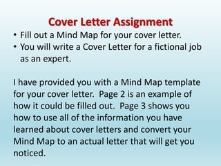 Cover Letter Assignment
• Fill out a Mind Map for your cover letter.
• You will write a Cover Letter for a fictional job
as an expert.
I have provided you with a Mind Map template
for your cover letter. Page 2 is an example of
how it could be filled out. Page 3 shows you
how to use all of the information you have
learned about cover letters and convert your
Mind Map to an actual letter that will get you
noticed.
 