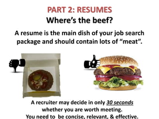 PART 2: RESUMES
Where’s the beef?
A resume is the main dish of your job search
package and should contain lots of “meat”.
A recruiter may decide in only 30 seconds
whether you are worth meeting.
You need to be concise, relevant, & effective.
 