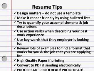 Resume Tips
Design matters – do not use a template
Make it reader friendly by using bulleted lists
Try to quantify your accomplishments & job
descriptions
Use action verbs when describing your past
work experience
Use key words that they employer is looking
for.
Review lots of examples to find a format that
works for you & the job that you are applying
for
High Quality Paper if printing
Convert to PDF if sending electronically
 