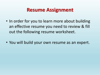 Resume Assignment
• In order for you to learn more about building
an effective resume you need to review & fill
out the following resume worksheet.
• You will build your own resume as an expert.
 