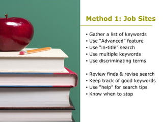 Method 1: Job Sites Gather a list of keywords Use “Advanced” feature Use “in-title” search Use multiple keywords Use discriminating terms Review finds & revise search Keep track of good keywords Use “help” for search tips Know when to stop 