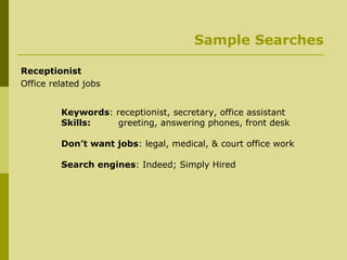 Sample Searches Receptionist Office related jobs Keywords : receptionist, secretary, office assistant Skills:   greeting, answering phones, front desk Don’t want jobs : legal, medical, & court office work Search engines : Indeed; Simply Hired 