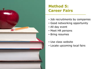 Method 5:  Career Fairs Job recruitments by companies Good networking opportunity  All day event Meet HR persons Bring resumes Use class website Locate upcoming local fairs  