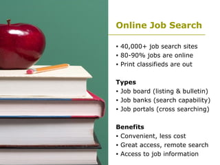 Online Job Search 40,000+ job search sites 80-90% jobs are online Print classifieds are out Types Job board (listing & bulletin) Job banks (search capability) Job portals (cross searching) Benefits Convenient, less cost Great access, remote search Access to job information  