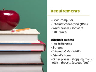 Requirements Good computer  Internet connection (DSL) Word process software PDF reader Internet Access Public libraries Schools Internet Café (Wi-Fi) Friend’s home Other places: shopping malls, hotels, airports (access fees) 