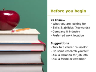 Before you begin Do know… What you are looking for Skills & abilities (keywords) Company & industry Preferred work location Suggestions Talk to a career counselor Do some research yourself Ask a librarian for job info Ask a friend or coworker 