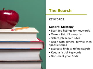 The Search KEYWORDS General Strategy Scan job listings for keywords Make a list of keywords Select job search sites Begin with general terms; then specific terms Evaluate finds & refine search Keep a list of keywords Document your finds 