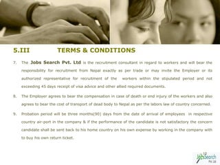 5.III                   TERMS & CONDITIONS
7.   The Jobs Search Pvt. Ltd is the recruitment consultant in regard to workers and will bear the

     responsibility for recruitment from Nepal exactly as per trade or may invite the Employer or its

     authorized representative for recruitment of the      workers within the stipulated period and not

     exceeding 45 days receipt of visa advice and other allied required documents.

8.   The Employer agrees to bear the compensation in case of death or end injury of the workers and also

     agrees to bear the cost of transport of dead body to Nepal as per the labors law of country concerned.

9.   Probation period will be three months(90) days from the date of arrival of employees in respective

     country air-port in the company & if the performance of the candidate is not satisfactory the concern

     candidate shall be sent back to his home country on his own expense by working in the company with

     to buy his own return ticket.



                                                                                                      10
 