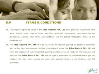 5.V                    TERMS & CONDITIONS

13. The Employer agrees to advise to the Jobs Search Pvt. Ltd of its personnel requirement from

    Nepal through cable, telex or letter, specifying personnel requirements, their respective job

    descriptions, salaries, other terms and conditions and the desired mobilization dated on the

    respective site.

14. The Jobs Search Pvt. Ltd shall be responsible for short of qualified candidates in conformity

    with the first party's requirements notified under clause 2 above. The Jobs Search Pvt. Ltd will

    notify the employer of such short-listed qualified candidates who are ready for final interview and

    selection. The Jobs Search Pvt. Ltd has the right to either send his representatives or give the

    employer the right select process and send such qualified workers at the Employer with full

    guarantee.


                                                                                                   12
 