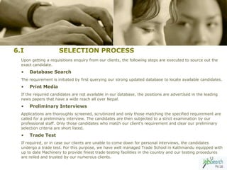 6.I                   SELECTION PROCESS
  Upon getting a requisitions enquiry from our clients, the following steps are executed to source out the
  exact candidate.
  •   Database Search
  The requirement is initiated by first querying our strong updated database to locate available candidates.
  •   Print Media
  If the required candidates are not available in our database, the positions are advertised in the leading
  news papers that have a wide reach all over Nepal.
  •   Preliminary Interviews
  Applications are thoroughly screened, scrutinized and only those matching the specified requirement are
  called for a preliminary interview. The candidates are then subjected to a strict examination by our
  professional staff. Only those candidates who match our client’s requirement and clear our preliminary
  selection criteria are short listed.
  •   Trade Test
  If required, or in case our clients are unable to come down for personal interviews, the candidates
  undergo a trade test. For this purpose, we have well managed Trade School in Kathmandu equipped with
  up to date Machinery to provide finest trade testing facilities in the country and our testing procedures
  are relied and trusted by our numerous clients.                                                      13
 