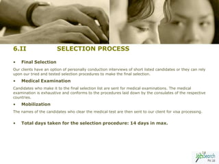 6.II                    SELECTION PROCESS

•   Final Selection
Our clients have an option of personally conduction interviews of short listed candidates or they can rely
upon our tried and tested selection procedures to make the final selection.
•   Medical Examination
Candidates who make it to the final selection list are sent for medical examinations. The medical
examination is exhaustive and conforms to the procedures laid down by the consulates of the respective
countries.
•   Mobilization
The names of the candidates who clear the medical test are then sent to our client for visa processing.


•   Total days taken for the selection procedure: 14 days in max.




                                                                                                        14
 