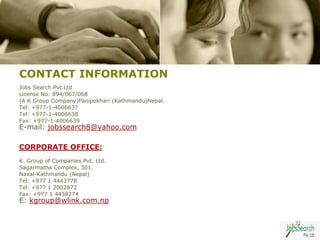 CONTACT INFORMATION
Jobs Search Pvt.Ltd
License No: 894/067/068
(A K Group Company)Panipokhari (Kathmandu)Nepal.
Tel: +977-1-4006637
Tel: +977-1-4006638
Fax: +977-1-4006639
E-mail: jobssearch8@yahoo.com

CORPORATE OFFICE:
K. Group of Companies Pvt. Ltd.
Sagarmatha Complex, 301.
Naxal-Kathmandu (Nepal)
Tel: +977 1 4443778
Tel: +977 1 2002872
Fax: +977 1 4438274
E: kgroup@wlink.com.np


                                                   22
 