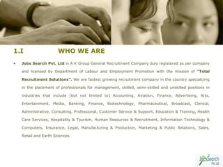 1.I                    WHO WE ARE
•   Jobs Search Pvt. Ltd is A K Group General Recruitment Company duly registered as per company

    and licensed by Department of Labour and Employment Promotion with the mission of “Total

    Recruitment Solutions”. We are fastest growing recruitment company in the country specializing

    in the placement of professionals for management, skilled, semi-skilled and unskilled positions in

    industries that include (but not limited to) Accounting, Aviation, Finance, Advertising, Arts,

    Entertainment, Media, Banking, Finance, Biotechnology, Pharmaceutical, Broadcast, Clerical,

    Administrative, Consulting, Professional, Customer Service & Support, Education & Training, Health

    Care Services, Hospitality & Tourism, Human Resources & Recruitment, Information Technology &

    Computers, Insurance, Legal, Manufacturing & Production, Marketing & Public Relations, Sales,

    Retail and Earth Sciences.




                                                                                                    3
 
